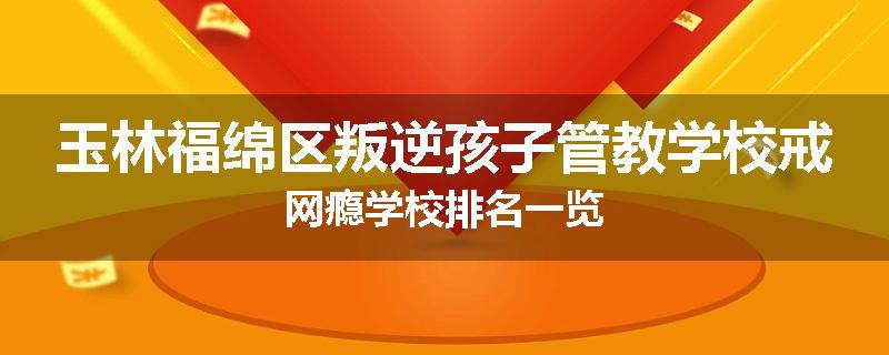 玉林福绵区叛逆孩子管教学校戒网瘾学校排名一览