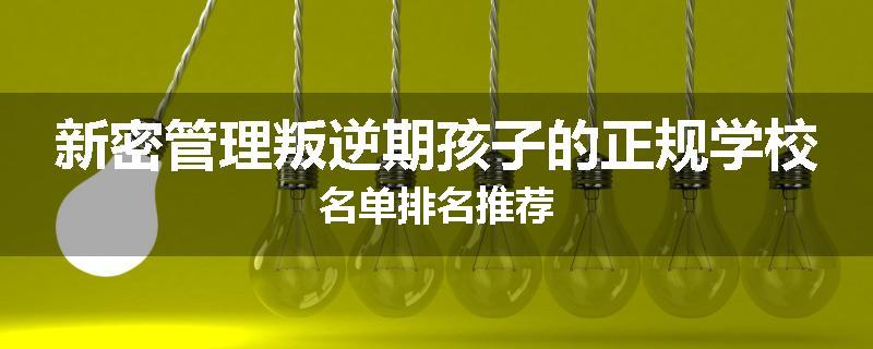 新密管理叛逆期孩子的正规学校名单排名推荐