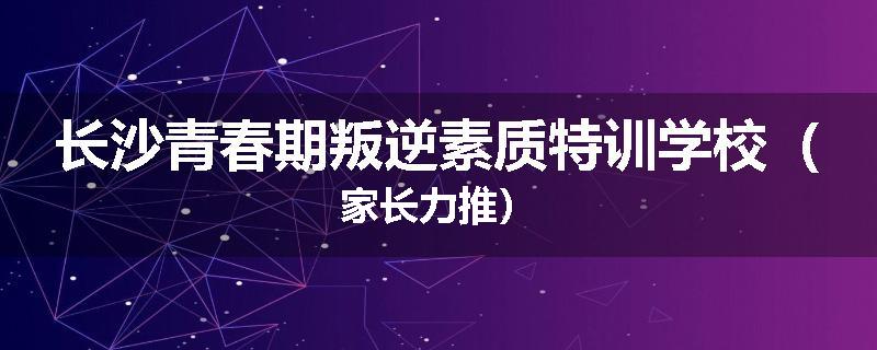 长沙青春期叛逆素质特训学校（家长力推）