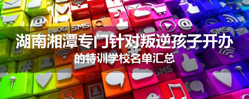 湖南湘潭专门针对叛逆孩子开办的特训学校名单汇总