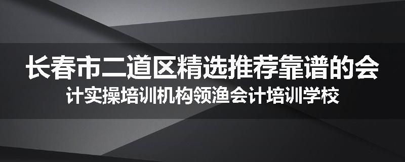 长春市二道区精选推荐靠谱的会计实操培训机构领渔会计培训学校