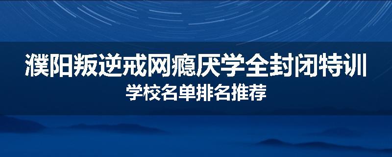 濮阳叛逆戒网瘾厌学全封闭特训学校名单排名推荐