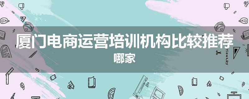 厦门电商运营培训机构比较推荐哪家