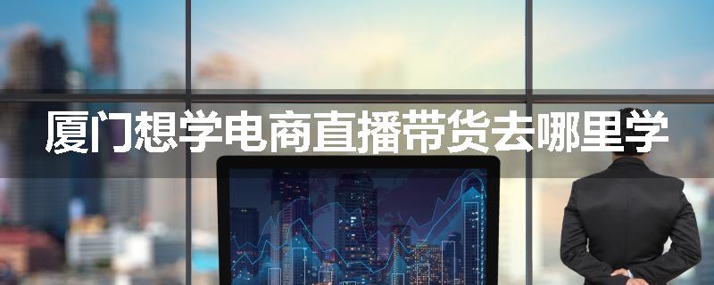 厦门想学电商直播带货去哪里学