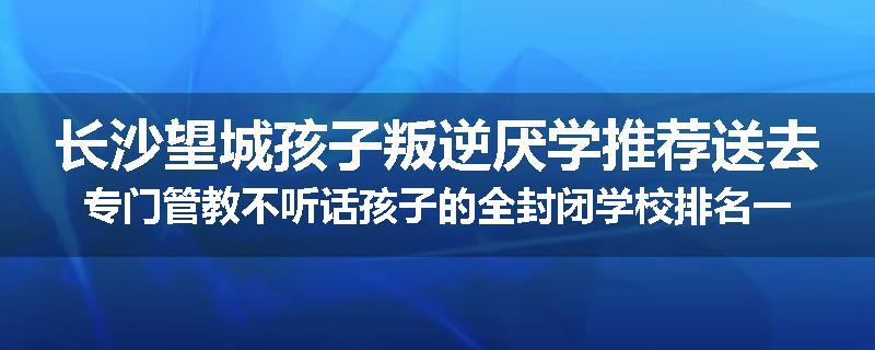 长沙望城孩子叛逆厌学推荐送去专门管教不听话孩子的全封闭学校排名一览