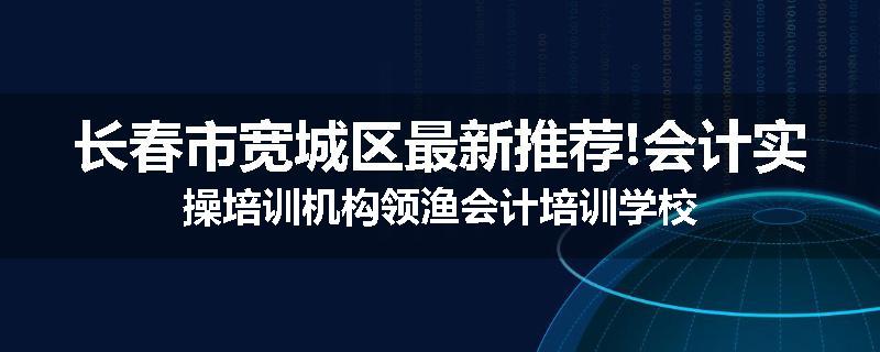 长春市宽城区最新推荐!会计实操培训机构领渔会计培训学校
