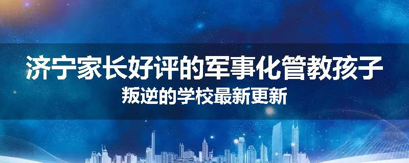 济宁家长好评的军事化管教孩子叛逆的学校最新更新