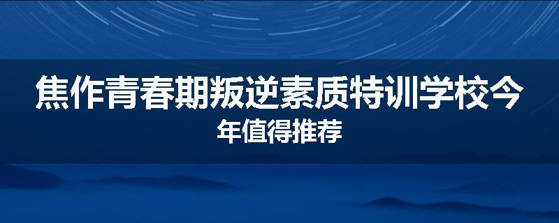 焦作青春期叛逆素质特训学校今年值得推荐
