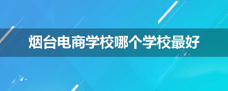 烟台电商学校哪个学校最好