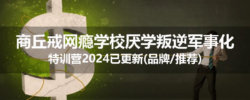 商丘戒网瘾学校厌学叛逆军事化特训营2024已更新(品牌/推荐)