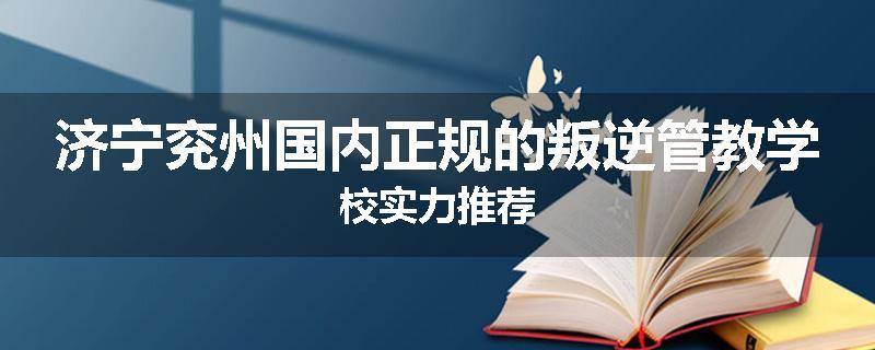 济宁兖州国内正规的叛逆管教学校实力推荐