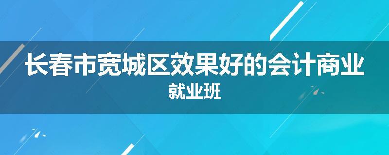 长春市宽城区效果好的会计商业就业班