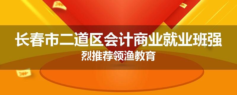 长春市二道区会计商业就业班强烈推荐领渔教育