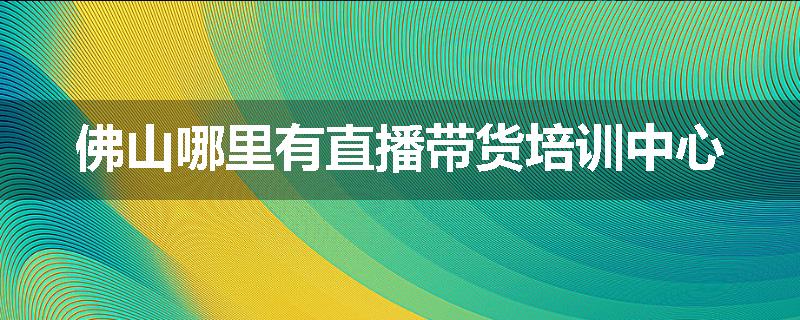 佛山哪里有直播带货培训中心