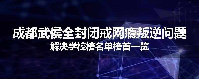 成都武侯全封闭戒网瘾叛逆问题解决学校榜名单榜首一览