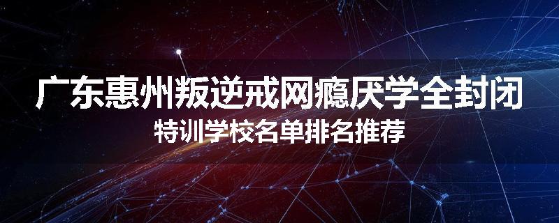 广东惠州叛逆戒网瘾厌学全封闭特训学校名单排名推荐