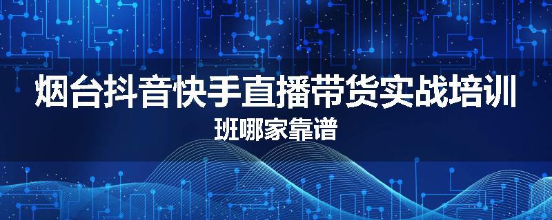 烟台抖音快手直播带货实战培训班哪家靠谱