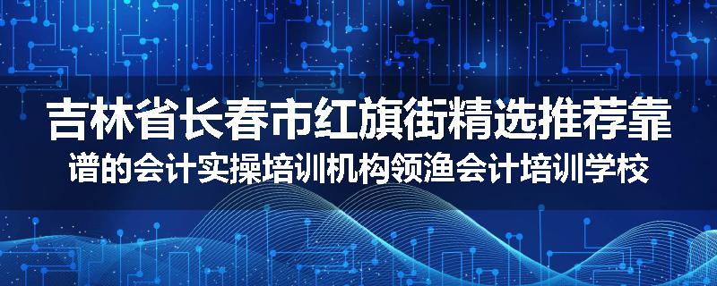 吉林省长春市红旗街精选推荐靠谱的会计实操培训机构领渔会计培训学校