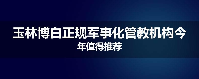玉林博白正规军事化管教机构今年值得推荐