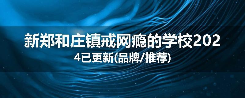 新郑和庄镇戒网瘾的学校2024已更新(品牌/推荐)