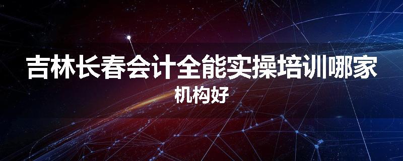 吉林长春会计全能实操培训哪家机构好