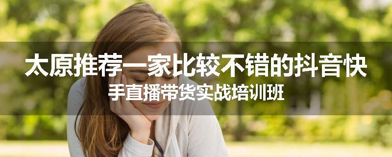 太原推荐一家比较不错的抖音快手直播带货实战培训班