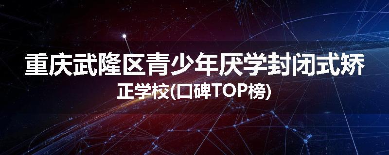 重庆武隆区青少年厌学封闭式矫正学校(口碑TOP榜)