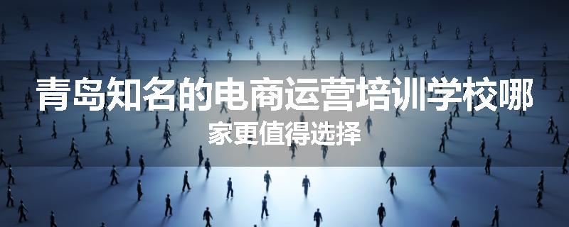 青岛知名的电商运营培训学校哪家更值得选择