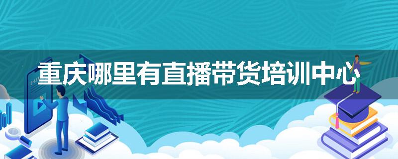 重庆哪里有直播带货培训中心
