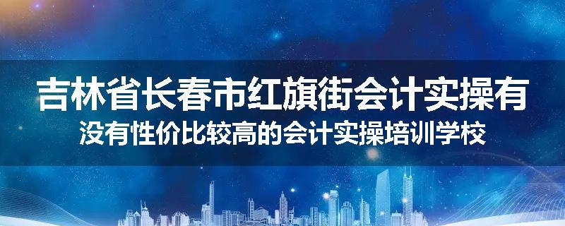 吉林省长春市红旗街会计实操有没有性价比较高的会计实操培训学校