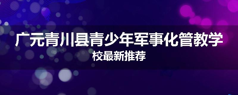 广元青川县青少年军事化管教学校最新推荐
