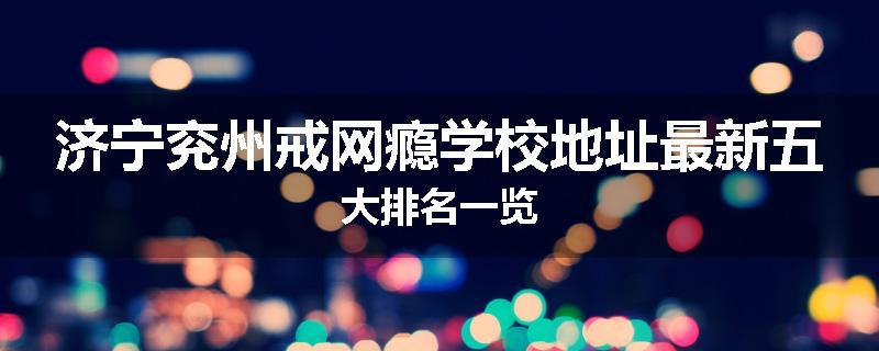 济宁兖州戒网瘾学校地址最新五大排名一览