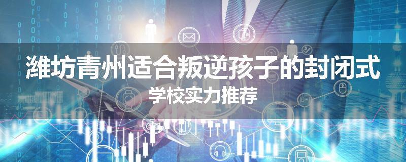 潍坊青州适合叛逆孩子的封闭式学校实力推荐