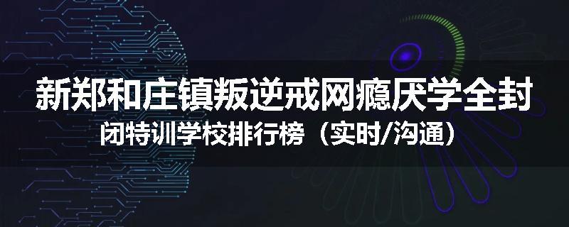 新郑和庄镇叛逆戒网瘾厌学全封闭特训学校排行榜（实时/沟通）
