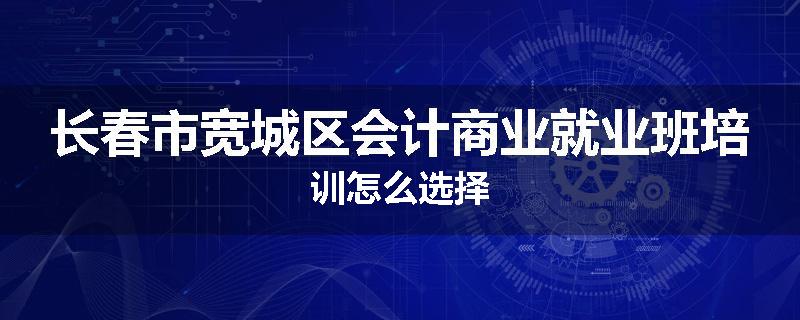 长春市宽城区会计商业就业班培训怎么选择