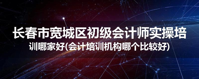 长春市宽城区初级会计师实操培训哪家好(会计培训机构哪个比较好)