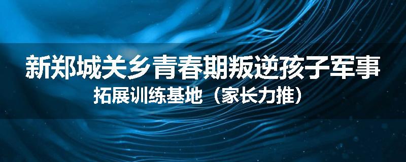 新郑城关乡青春期叛逆孩子军事拓展训练基地（家长力推）