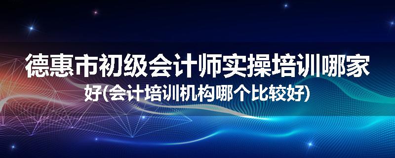 德惠市初级会计师实操培训哪家好(会计培训机构哪个比较好)