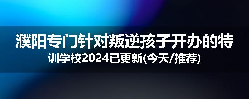 濮阳专门针对叛逆孩子开办的特训学校2024已更新(今天/推荐)