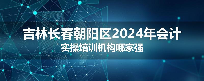 吉林长春朝阳区2024年会计实操培训机构哪家强