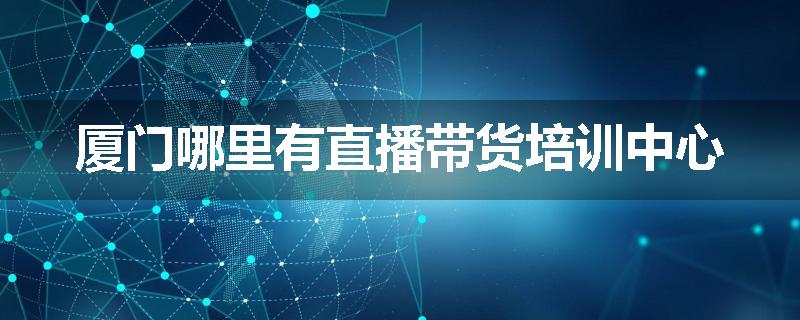 厦门哪里有直播带货培训中心
