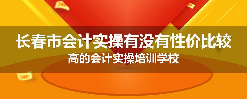 长春市会计实操有没有性价比较高的会计实操培训学校