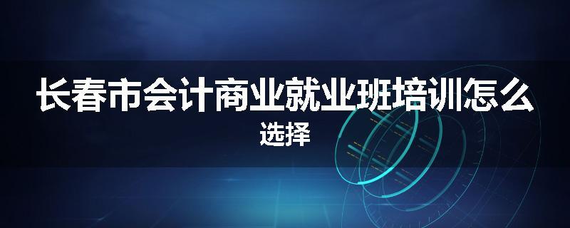 长春市会计商业就业班培训怎么选择
