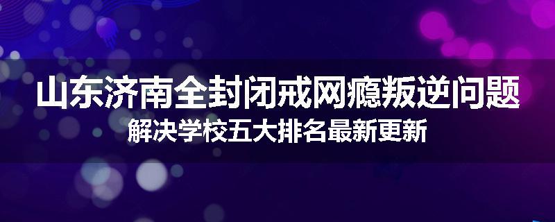 山东济南全封闭戒网瘾叛逆问题解决学校五大排名最新更新