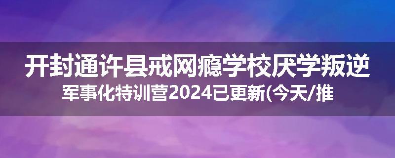 开封通许县戒网瘾学校厌学叛逆军事化特训营2024已更新(今天/推荐)