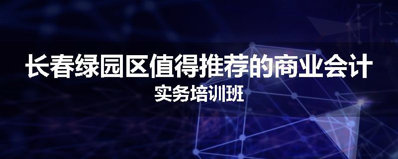 长春绿园区值得推荐的商业会计实务培训班