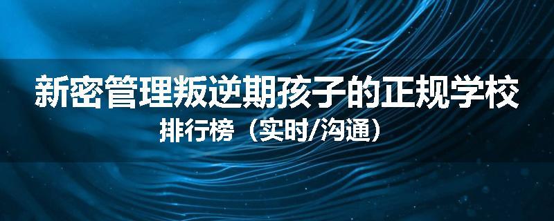 新密管理叛逆期孩子的正规学校排行榜（实时/沟通）