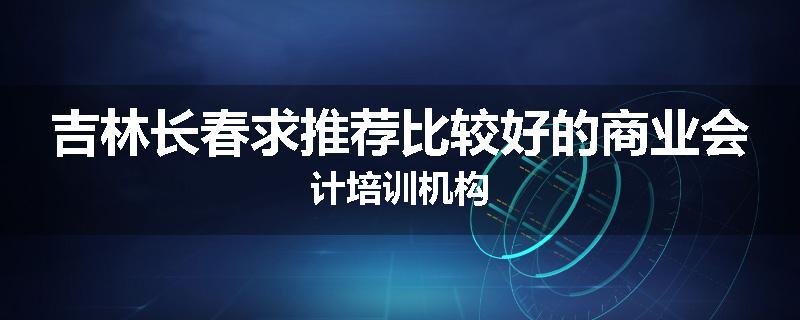 吉林长春求推荐比较好的商业会计培训机构