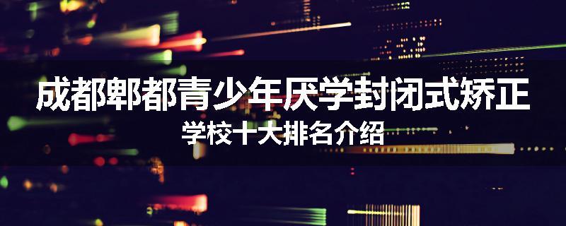 成都郫都青少年厌学封闭式矫正学校十大排名介绍