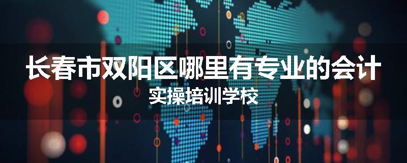 长春市双阳区哪里有专业的会计实操培训学校